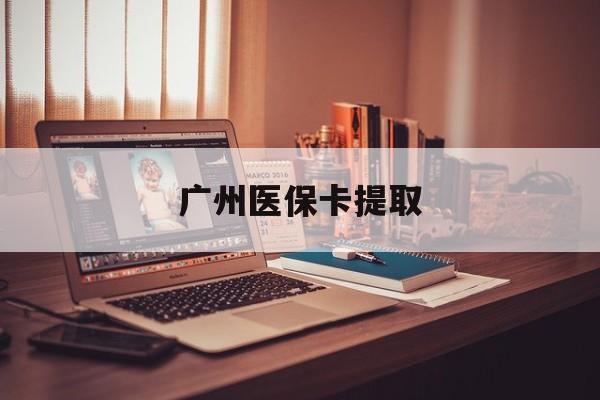 宜昌广州医保卡提取(广州医保卡提取多久到账)