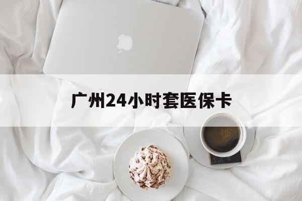 宜昌广州24小时套医保卡(广州哪里有套医保卡地方)