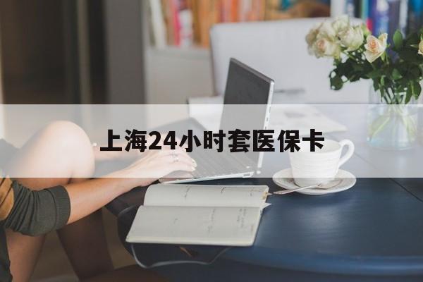 宜昌上海24小时套医保卡(上海套医保卡一般几个点)