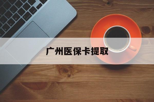 宜昌广州医保卡提取(广州医保卡提取流程)