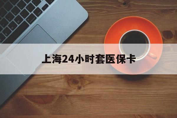 宜昌上海24小时套医保卡(上海哪有套医保卡的)