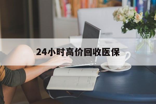 宜昌24小时高价回收医保(24小时高价回收医保小额)