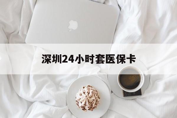 宜昌深圳24小时套医保卡(深圳医保套现24小时)